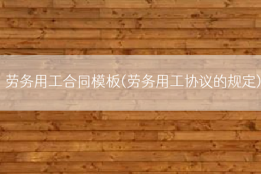 劳务用工合同模板(劳务用工协议的规定)