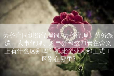 劳务合同纠纷代理词?劳务代理、劳务派遣、人事代理、人事外包这四者在含义上有什么区别吗？相比企业内部正式工区别在哪里?