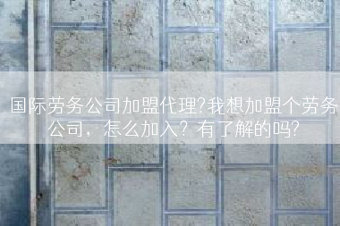 国际劳务公司加盟代理?我想加盟个劳务公司，怎么加入？有了解的吗?