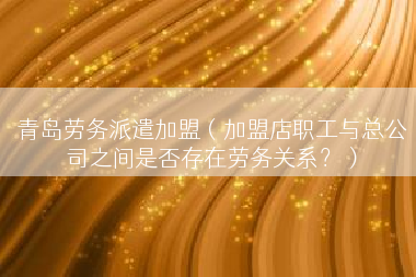 青岛劳务派遣加盟（加盟店职工与总公司之间是否存在劳务关系？）