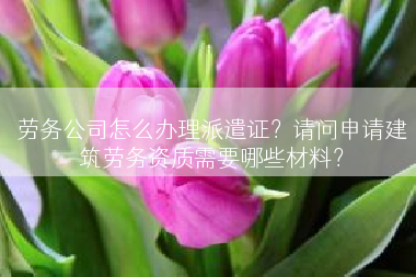 劳务公司怎么办理派遣证？请问申请建筑劳务资质需要哪些材料？
