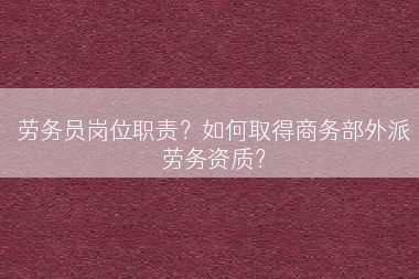 劳务员岗位职责？如何取得商务部外派劳务资质？