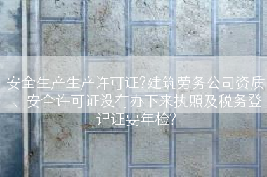 安全生产生产许可证?建筑劳务公司资质、安全许可证没有办下来执照及税务登记证要年检?