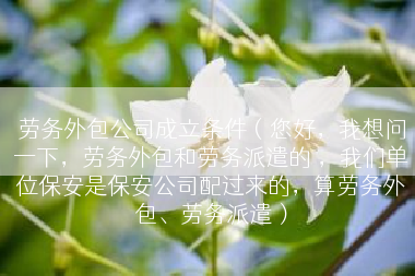 劳务外包公司成立条件（您好，我想问一下，劳务外包和劳务派遣的 ，我们单位保安是保安公司配过来的，算劳务外包、劳务派遣）