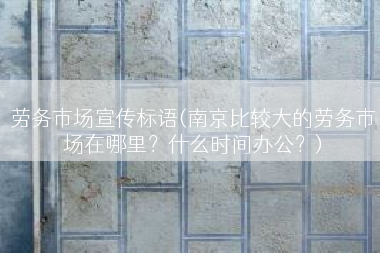 劳务市场宣传标语(南京比较大的劳务市场在哪里？什么时间办公？)