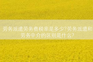 劳务派遣劳务费税率是多少?劳务派遣和劳务中介的区别是什么?