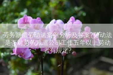 劳务派遣劳动法案例分析及答案?劳动法是否对劳务派遣公司工作五年以上劳动者有规定?