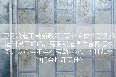 劳务派遣工最新政策?事业单位的劳务派遣制员工好吗，劳务派遣具体合同怎么签，以后会不会有劳动纠纷，处理起来他们会推卸责任?