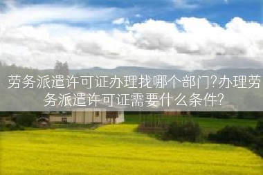 劳务派遣许可证办理找哪个部门?办理劳务派遣许可证需要什么条件?