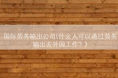 国际劳务输出公司(什么人可以通过劳务输出去外国工作？)