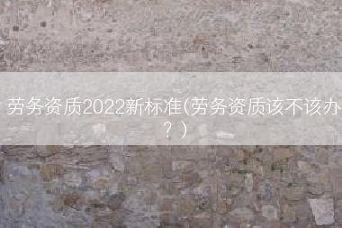 劳务资质2022新标准(劳务资质该不该办？)