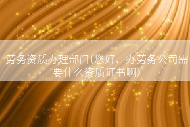 劳务资质办理部门(您好，办劳务公司需要什么资质证书啊)