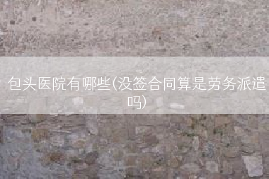 包头医院有哪些(没签合同算是劳务派遣吗)