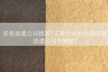 劳务派遣公司推荐?正规合法的出国劳务派遣公司有哪些?