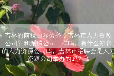 吉林的前程国际劳务（吉林市人力资源公司？和派遣公司一样吗，有什么知名的人力资源公司吗，吉林市招聘会是人力资源公司举办的吗？）
