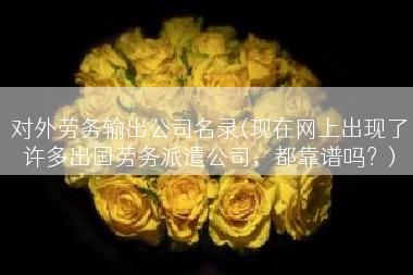 对外劳务输出公司名录(现在网上出现了许多出国劳务派遣公司，都靠谱吗？)