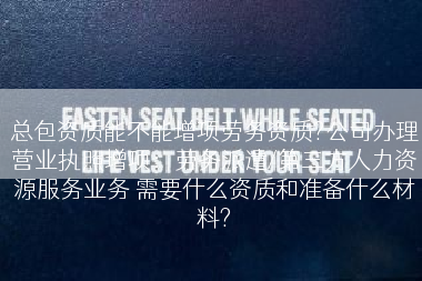 总包资质能不能增项劳务资质?公司办理营业执照增项：劳务派遣/第三方人力资源服务业务 需要什么资质和准备什么材料?