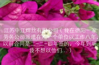 江苏中江焊丝有限公司（我在德阳一家劳务公司派遣在别一个单位以工作八年，以前合同是二-二-四年签的，今年到期，我不想以他们...）