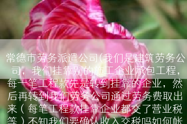 常德市劳务派遣公司(我们是建筑劳务公司，我们挂靠别的施工企业承包工程，每一笔工程款先是转到挂靠的企业，然后再转到我们劳务公司通过劳务费取出来（每笔工程款挂靠企业都交了营业税等）不知我们要确认收入交税吗如何帐务处理比较好点)