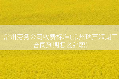 常州劳务公司收费标准(常州瑞声短期工合同到期怎么辞职)