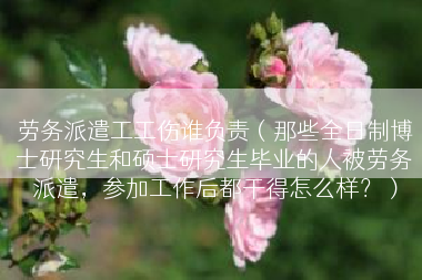 劳务派遣工工伤谁负责（那些全日制博士研究生和硕士研究生毕业的人被劳务派遣，参加工作后都干得怎么样？）