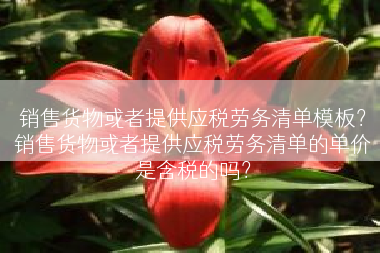 销售货物或者提供应税劳务清单模板？销售货物或者提供应税劳务清单的单价是含税的吗？