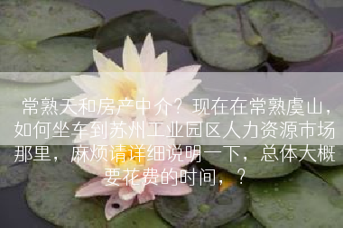 常熟天和房产中介？现在在常熟虞山，如何坐车到苏州工业园区人力资源市场那里，麻烦请详细说明一下，总体大概要花费的时间，？
