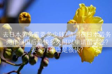 去日本劳务需要多少钱?请问在日本劳务两年回国后最快多久可以申请留学签？要等几年还是很快?