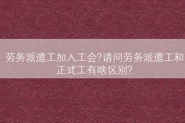 劳务派遣工加入工会?请问劳务派遣工和正式工有啥区别?