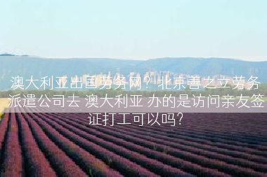 澳大利亚出国劳务网？北京善之立劳务派遣公司去 澳大利亚 办的是访问亲友签证打工可以吗？