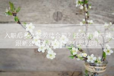 入职后多久签劳动合同？还没有离职就跟新公司签劳务合同有问题吗？