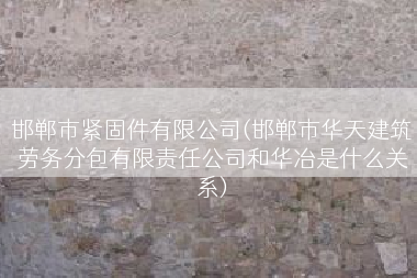 邯郸市紧固件有限公司(邯郸市华天建筑劳务分包有限责任公司和华冶是什么关系)