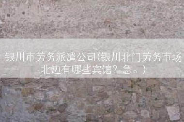 银川市劳务派遣公司(银川北门劳务市场北边有哪些宾馆？急。)