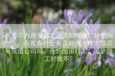 长春市办理慢病定点医院哪些？我想问一下，在长春付近有正规的办理出国劳务派遣公司吗，我想出国打工，国外做工好做不？