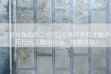 规避社保的用工合同?个体户怎样才能不用给员工缴纳社保，规避风险?