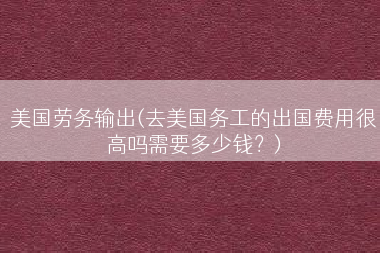 美国劳务输出(去美国务工的出国费用很高吗需要多少钱？)