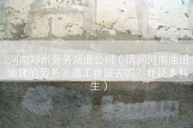 河南郑州劳务派遣公司（请问河南油田油建的劳务派遣工我该去吗？我是本科生）