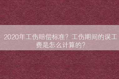 2020年工伤赔偿标准？工伤期间的误工费是怎么计算的？