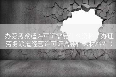 办劳务派遣许可证需要什么资料（办理劳务派遣经营许可证需要什么材料？）