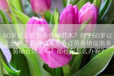 60岁以上的劳务合同范本？对于60岁以上的员工若招进来是签订劳务协议而非劳动合同是吗？那社保怎么办呢？