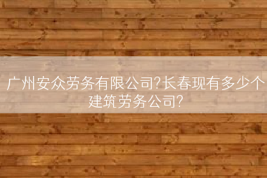 广州安众劳务有限公司?长春现有多少个建筑劳务公司?