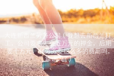 大连新西兰劳务公司（我想去新西兰打工，公司要求先交五万元的押金，后期要十万元，有劳务要这么多的费用吗，靠谱吗?）