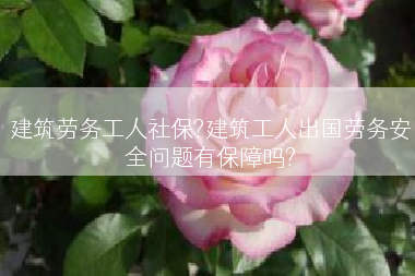 建筑劳务工人社保?建筑工人出国劳务安全问题有保障吗?