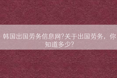 韩国出国劳务信息网?关于出国劳务，你知道多少?