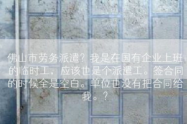 佛山市劳务派遣？我是在国有企业上班的临时工，应该也是个派遣工。签合同的时候全是空白。单位也没有把合同给我。？