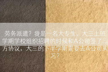 劳务派遣？我是一名大专生，大三上班学期学校组织招聘的时候和A公司签了三方协议，大三的下半学期需要去A公司实习？
