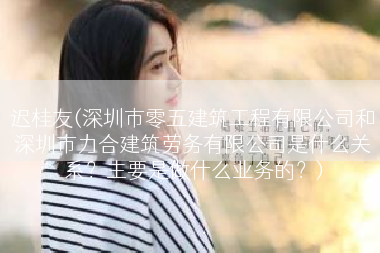 迟桂友(深圳市零五建筑工程有限公司和深圳市力合建筑劳务有限公司是什么关系？主要是做什么业务的？)