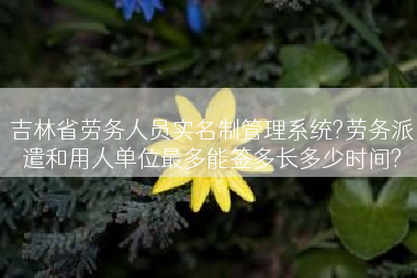 吉林省劳务人员实名制管理系统?劳务派遣和用人单位最多能签多长多少时间?