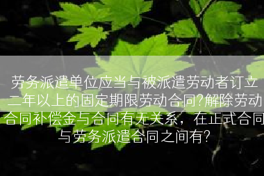 劳务派遣单位应当与被派遣劳动者订立二年以上的固定期限劳动合同?解除劳动合同补偿金与合同有无关系，在正式合同与劳务派遣合同之间有?