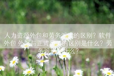 人力资源外包和劳务派遣的区别？软件外包 外派与正式员工的区别是什么？劳务派遣是什么？